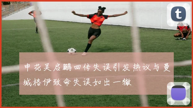 申花吴启鹏回传失误引发热议与曼城格伊致命失误如出一辙