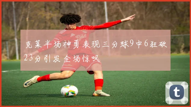 克莱半场神勇表现三分球9中6狂砍23分引发全场惊叹
