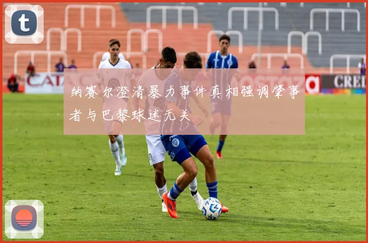 纳赛尔澄清暴力事件真相强调肇事者与巴黎球迷无关