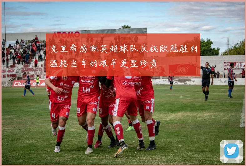 克里希感慨英超球队庆祝欧冠胜利温格当年的艰辛更显珍贵