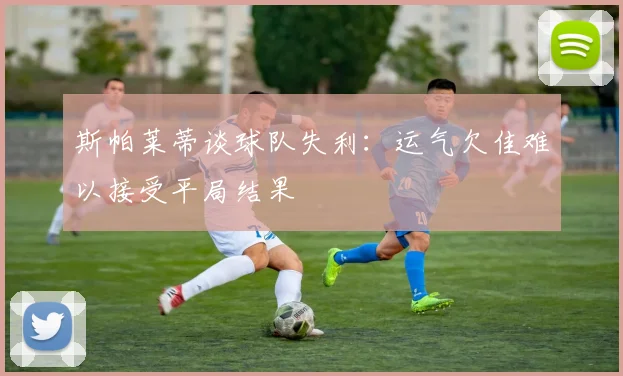 斯帕莱蒂谈球队失利：运气欠佳难以接受平局结果