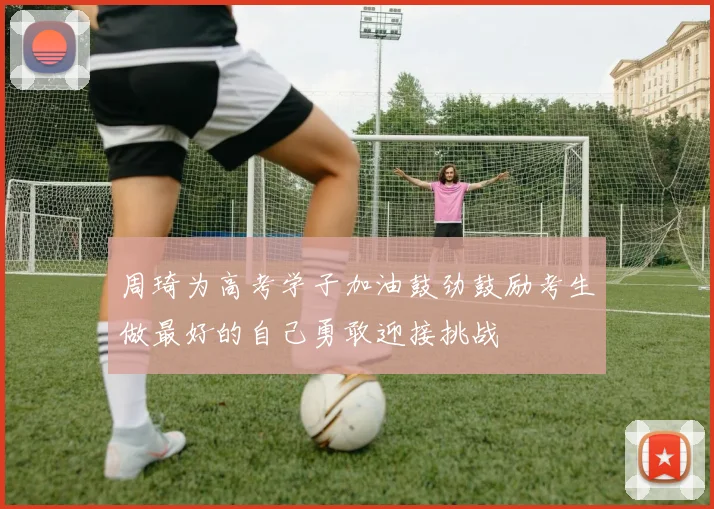 周琦为高考学子加油鼓劲鼓励考生做最好的自己勇敢迎接挑战